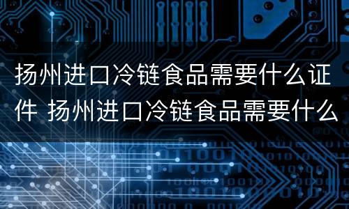 扬州进口冷链食品需要什么证件 扬州进口冷链食品需要什么证件才能进