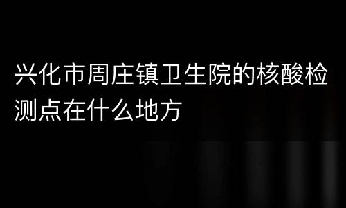 兴化市周庄镇卫生院的核酸检测点在什么地方