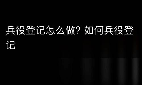 兵役登记怎么做? 如何兵役登记