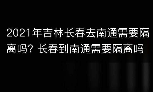 2021年吉林长春去南通需要隔离吗? 长春到南通需要隔离吗