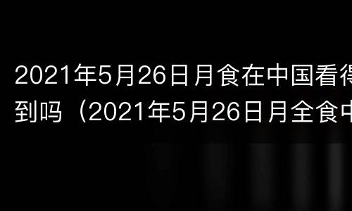 2021年5月26日月食在中国看得到吗（2021年5月26日月全食中国可见地点）