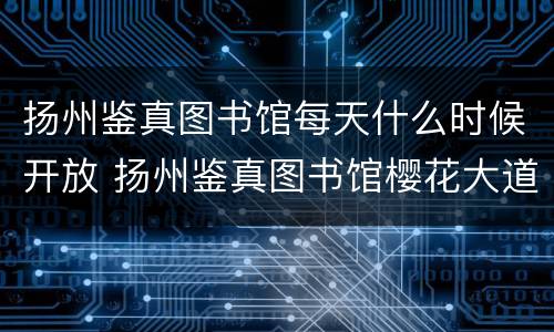 扬州鉴真图书馆每天什么时候开放 扬州鉴真图书馆樱花大道