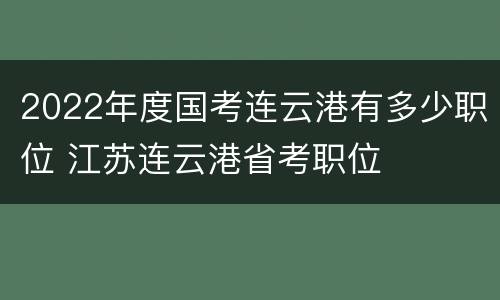 2022年度国考连云港有多少职位 江苏连云港省考职位