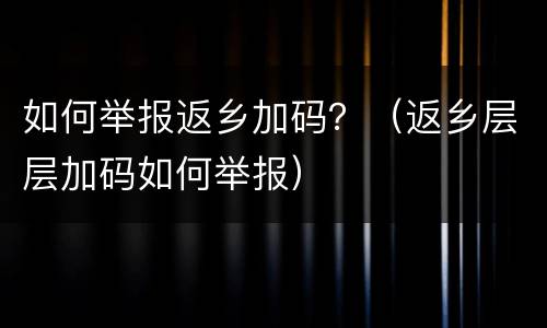 如何举报返乡加码？（返乡层层加码如何举报）