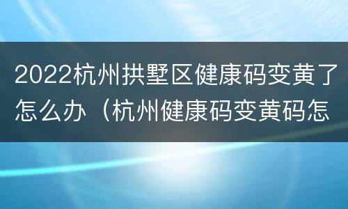 2022杭州拱墅区健康码变黄了怎么办（杭州健康码变黄码怎么办）
