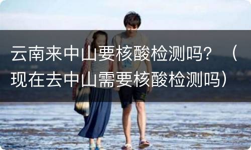 云南来中山要核酸检测吗？（现在去中山需要核酸检测吗）