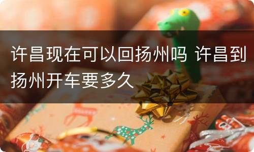 许昌现在可以回扬州吗 许昌到扬州开车要多久