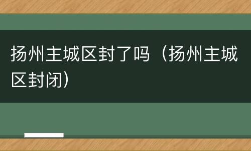 扬州主城区封了吗（扬州主城区封闭）