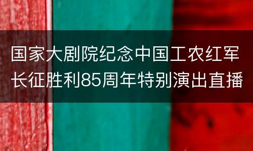 国家大剧院纪念中国工农红军长征胜利85周年特别演出直播入口