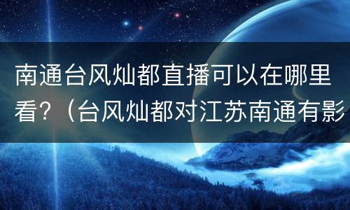 南通台风灿都直播可以在哪里看?（台风灿都对江苏南通有影响吗）