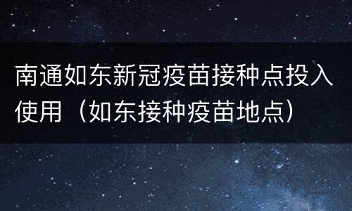 南通如东新冠疫苗接种点投入使用（如东接种疫苗地点）
