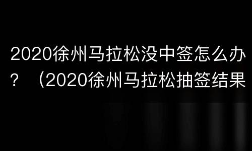 2020徐州马拉松没中签怎么办？（2020徐州马拉松抽签结果）
