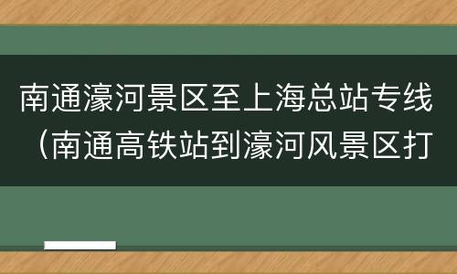 南通濠河景区至上海总站专线（南通高铁站到濠河风景区打车多少钱）