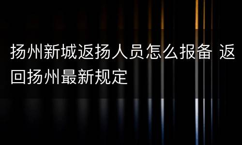 扬州新城返扬人员怎么报备 返回扬州最新规定