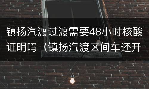 镇扬汽渡过渡需要48小时核酸证明吗（镇扬汽渡区间车还开吗）