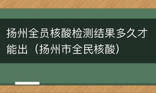 扬州全员核酸检测结果多久才能出（扬州市全民核酸）
