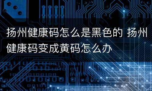 扬州健康码怎么是黑色的 扬州健康码变成黄码怎么办
