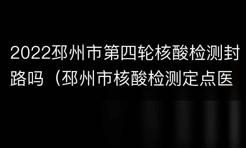 2022邳州市第四轮核酸检测封路吗（邳州市核酸检测定点医院）