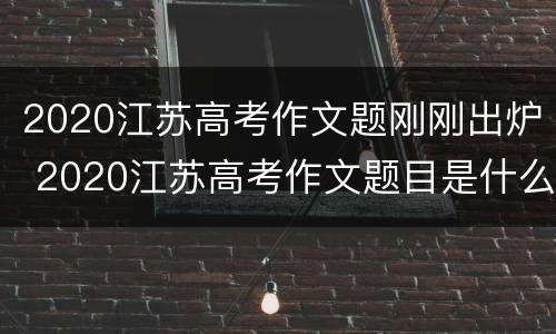 2020江苏高考作文题刚刚出炉 2020江苏高考作文题目是什么