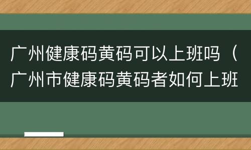 广州健康码黄码可以上班吗（广州市健康码黄码者如何上班）