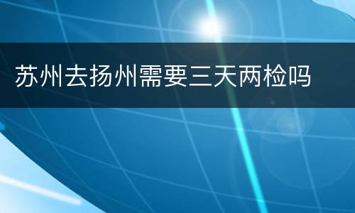 苏州去扬州需要三天两检吗