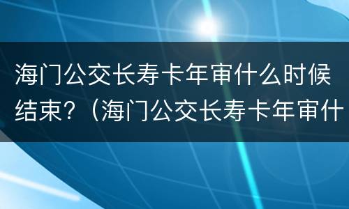 海门公交长寿卡年审什么时候结束?（海门公交长寿卡年审什么时候结束的）
