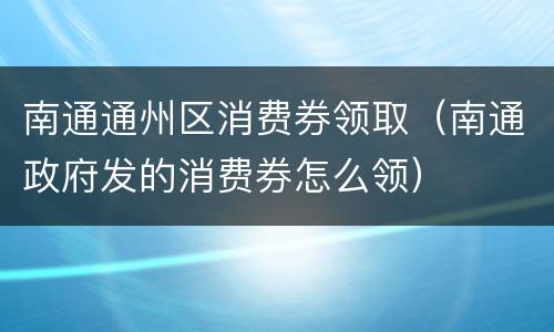 南通通州区消费券领取（南通政府发的消费券怎么领）