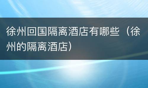 徐州回国隔离酒店有哪些（徐州的隔离酒店）