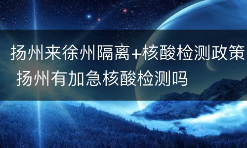 扬州来徐州隔离+核酸检测政策 扬州有加急核酸检测吗