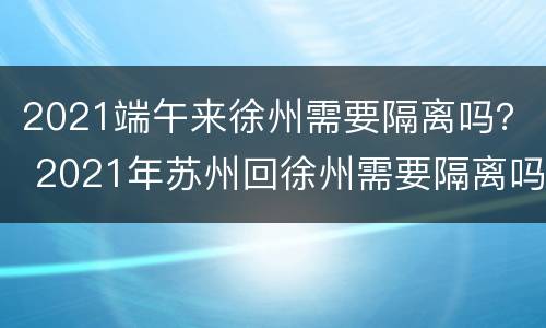 2021端午来徐州需要隔离吗？ 2021年苏州回徐州需要隔离吗
