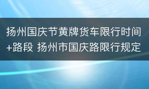 扬州国庆节黄牌货车限行时间+路段 扬州市国庆路限行规定