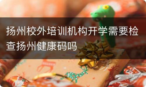扬州校外培训机构开学需要检查扬州健康码吗