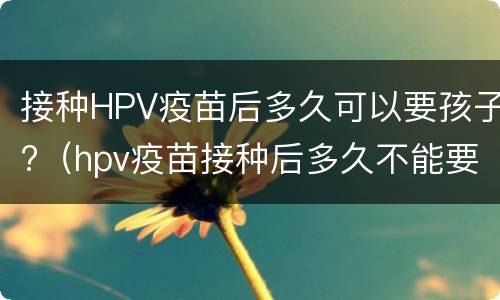 接种HPV疫苗后多久可以要孩子?（hpv疫苗接种后多久不能要孩子）