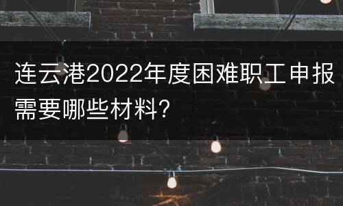 连云港2022年度困难职工申报需要哪些材料?