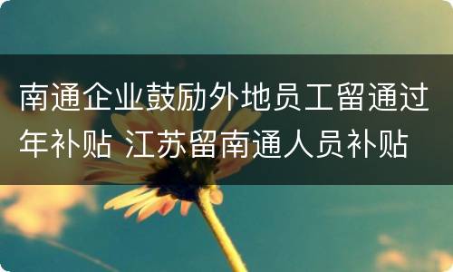 南通企业鼓励外地员工留通过年补贴 江苏留南通人员补贴