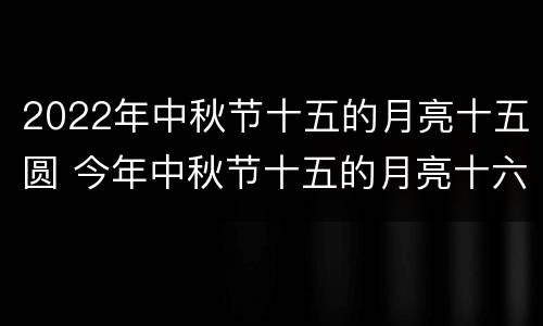 2022年中秋节十五的月亮十五圆 今年中秋节十五的月亮十六圆