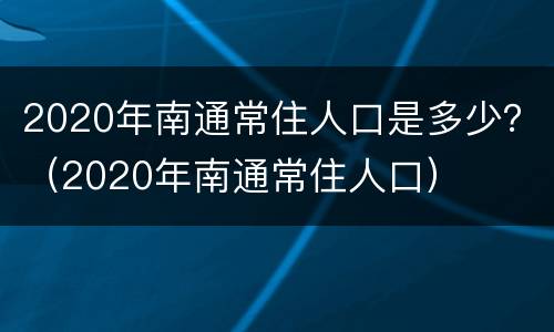 2020年南通常住人口是多少？（2020年南通常住人口）