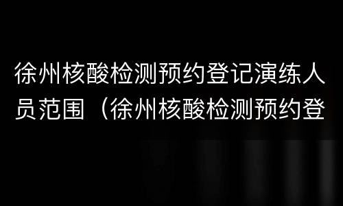 徐州核酸检测预约登记演练人员范围（徐州核酸检测预约登记演练人员范围是多少）