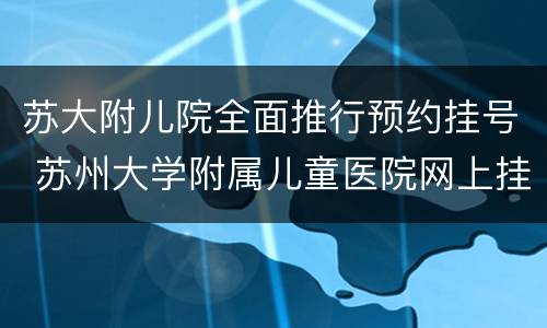 苏大附儿院全面推行预约挂号 苏州大学附属儿童医院网上挂号攻略