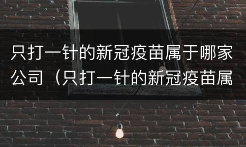 只打一针的新冠疫苗属于哪家公司（只打一针的新冠疫苗属于哪家公司负责）