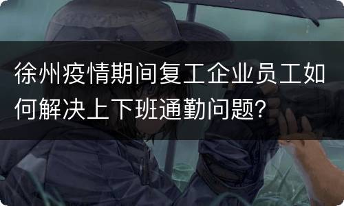 徐州疫情期间复工企业员工如何解决上下班通勤问题？