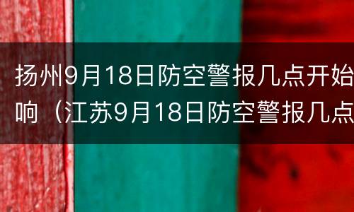 扬州9月18日防空警报几点开始响（江苏9月18日防空警报几点）