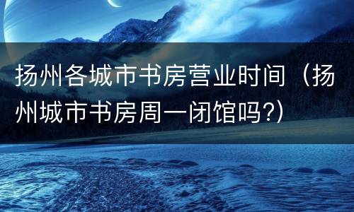 扬州各城市书房营业时间（扬州城市书房周一闭馆吗?）