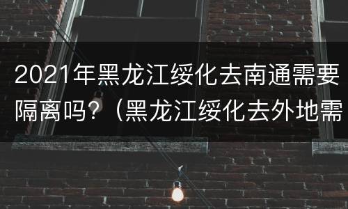 2021年黑龙江绥化去南通需要隔离吗?（黑龙江绥化去外地需要隔离吗）