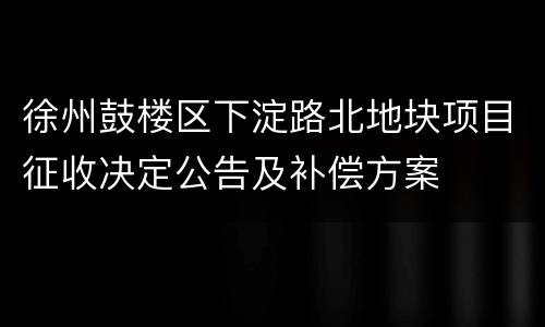 徐州鼓楼区下淀路北地块项目征收决定公告及补偿方案