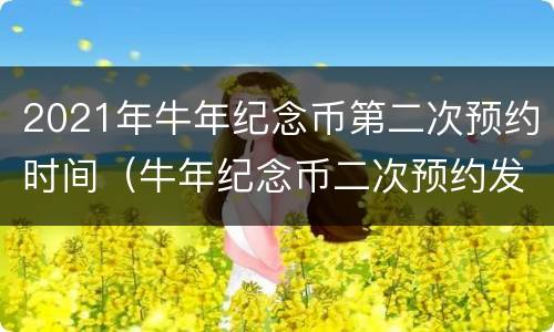 2021年牛年纪念币第二次预约时间（牛年纪念币二次预约发行量）