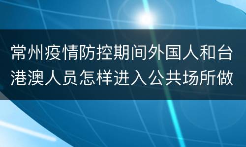 常州疫情防控期间外国人和台港澳人员怎样进入公共场所做核酸采样