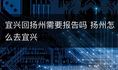 宜兴回扬州需要报告吗 扬州怎么去宜兴