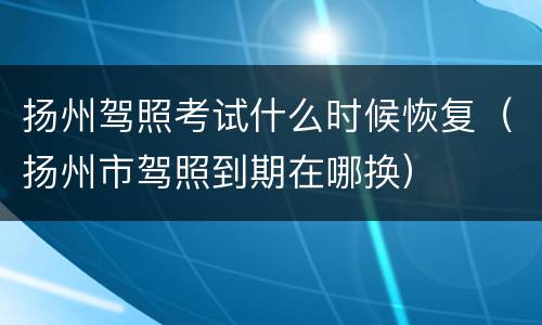 扬州驾照考试什么时候恢复（扬州市驾照到期在哪换）