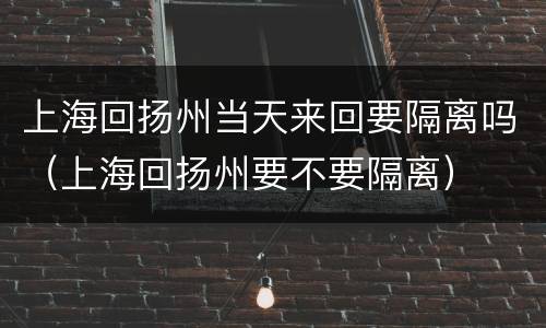 上海回扬州当天来回要隔离吗（上海回扬州要不要隔离）
